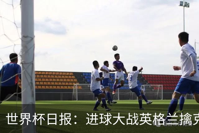 世界杯日报：进球大战英格兰擒克罗地亚 马宁将迎首秀