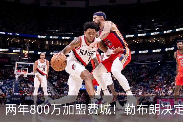 两年800万加盟费城！勒布朗决定4最终确定：76人四巨头成夺冠大热