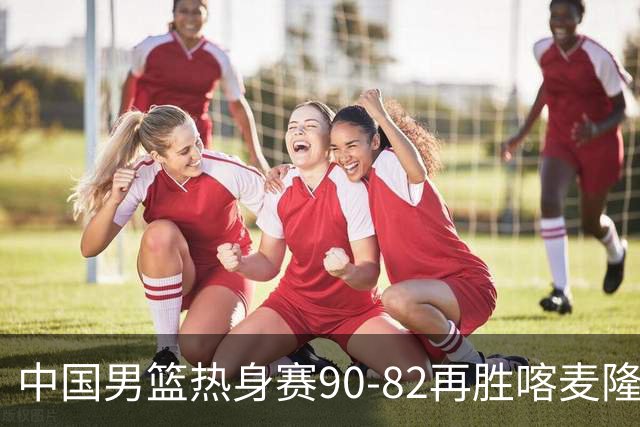中国男篮热身赛90-82再胜喀麦隆 多点开花展现顽强拼搏