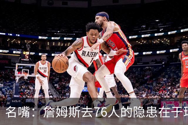 名嘴：詹姆斯去76人的隐患在于球权难以分配 他想当第二进攻选择