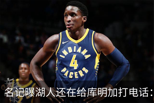 名记曝湖人还在给库明加打电话：不肯放弃，尽管交易窗口已关
