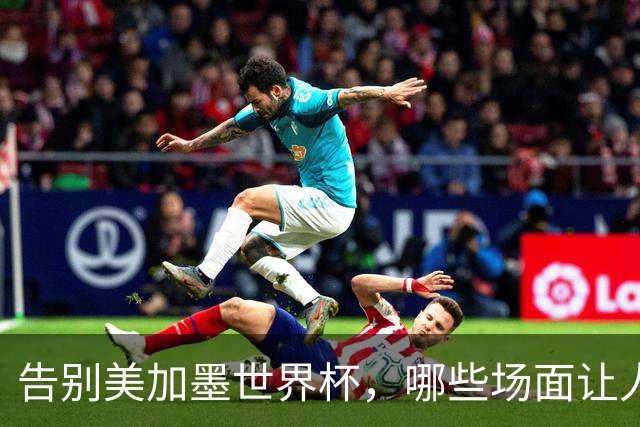 告别美加墨世界杯，哪些场面让人“意难平”？