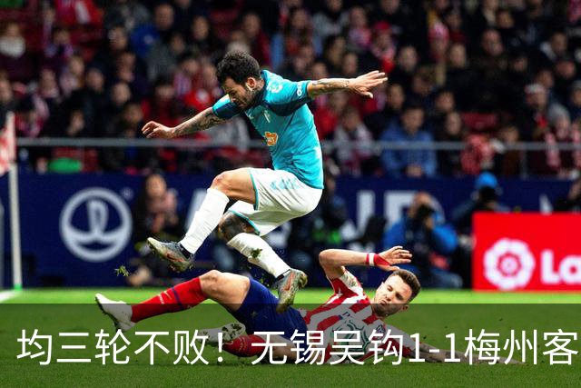 均三轮不败！无锡吴钩1-1梅州客家 周耘屹破门杨超声救主