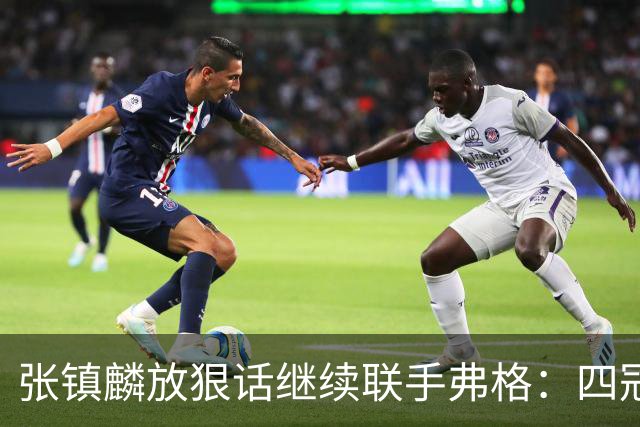张镇麟放狠话继续联手弗格：四冠只是开始想要拿更多！两人关系不止是抱大腿