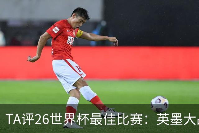 TA评26世界杯最佳比赛：英墨大战踢出了史诗感；佛得角几乎创造神话